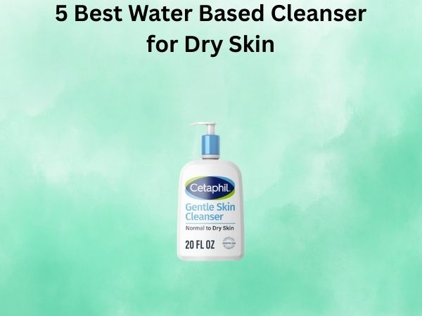 5 Best Water Based Cleanser for Dry Skin